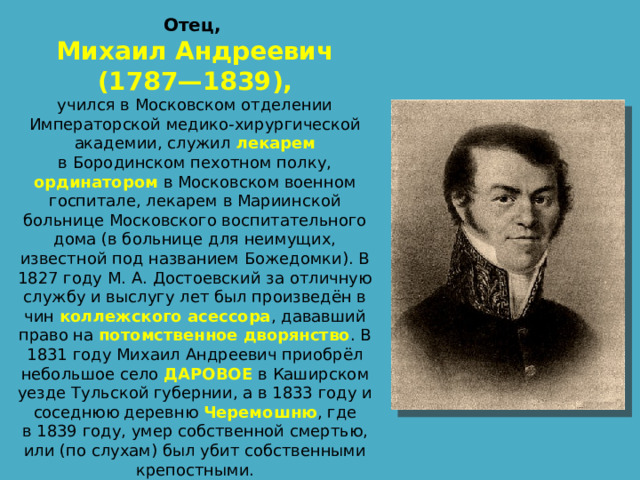 Отец, Михаил Андреевич  (1787—1839), учился в Московском отделении Императорской медико-хирургической академии, служил лекарем в Бородинском пехотном полку, ординатором в Московском военном госпитале, лекарем в Мариинской больнице Московского воспитательного дома (в больнице для неимущих, известной под названием Божедомки). В 1827 году М. А. Достоевский за отличную службу и выслугу лет был произведён в чин  коллежского асессора , дававший право на  потомственное дворянство . В 1831 году Михаил Андреевич приобрёл небольшое село  ДАРОВОЕ  в Каширском уезде Тульской губернии, а в 1833 году и соседнюю деревню Черемошню , где в 1839 году, умер собственной смертью, или (по слухам) был убит собственными крепостными. 