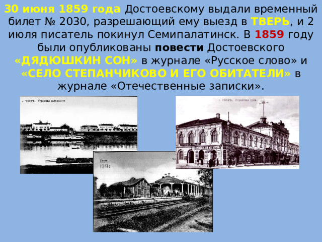 30 июня 1859 года Достоевскому выдали временный билет № 2030, разрешающий ему выезд в  ТВЕРЬ , и 2 июля писатель покинул Семипалатинск. В 1859 году были опубликованы повести Достоевского «ДЯДЮШКИН СОН»  в журнале «Русское слово» и «СЕЛО СТЕПАНЧИКОВО И ЕГО ОБИТАТЕЛИ»  в журнале «Отечественные записки». 