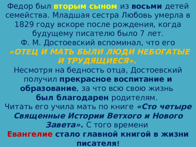 Федор был вторым сыном из восьми детей семейства. Младшая сестра Любовь умерла в 1829 году вскоре после рождения, когда будущему писателю было 7 лет. Ф. М. Достоевский вспоминал, что его  «ОТЕЦ И МАТЬ БЫЛИ ЛЮДИ НЕБОГАТЫЕ И ТРУДЯЩИЕСЯ». Несмотря на бедность отца, Достоевский получил прекрасное воспитание и образование , за что всю свою жизнь был благодарен родителям. Читать его учила мать по книге «Сто четыре Священные Истории Ветхого и Нового Завета». С того времени Евангелие стало главной книгой в жизни писателя ! 