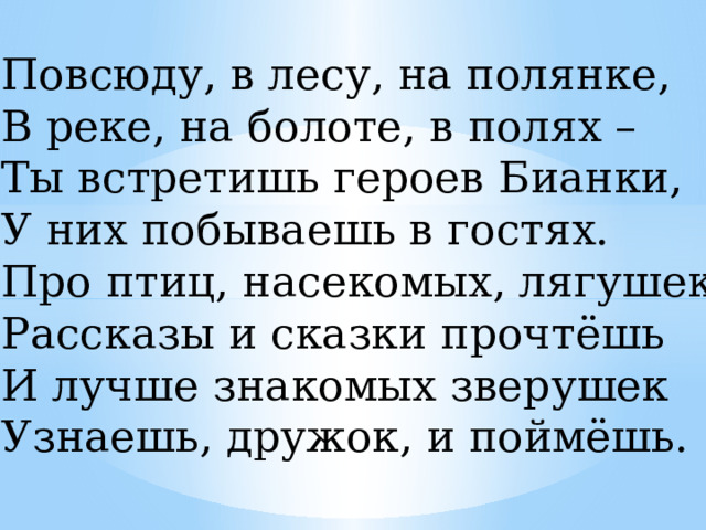 Повсюду, в лесу, на полянке, В реке, на болоте, в полях – Ты встретишь героев Бианки, У них побываешь в гостях. Про птиц, насекомых, лягушек Рассказы и сказки прочтёшь И лучше знакомых зверушек Узнаешь, дружок, и поймёшь. 