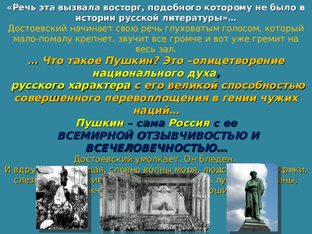 «Речь эта вызвала восторг, подобного которому не было в истории русской литературы»… Достоевский начинает свою речь глуховатым голосом, который мало-помалу крепнет, звучит все громче и вот уже гремит на весь зал. … Что такое Пушкин? Это –олицетворение национального духа ,  русского характера с его великой способностью совершенного перевоплощения в гении чужих наций… Пушкин – сама Россия с ее  ВСЕМИРНОЙ ОТЗЫВЧИВОСТЬЮ И ВСЕЧЕЛОВЕЧНОСТЬЮ… Достоевский умолкает. Он бледен. И вдруг … бушующая, словно волны моря, людская толпа, крики, слезы, враги обнимаются и клянутся стать лучше, женщины, мужчины встают, бьют в ладоши… 