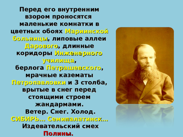 Перед его внутренним взором проносятся маленькие комнатки в цветных обоях Мариинской больницы , липовые аллеи Дарового , длинные коридоры Инженерного училища ,  берлога Петрашевского , мрачные казематы Петропавловки и 3 столба, врытые в снег перед стоящими строем жандармами.  Ветер. Снег. Холод. СИБИРЬ…  Семипалатинск…  Издевательский смех Полины.  И рулетка , которая крутится, крутится… 