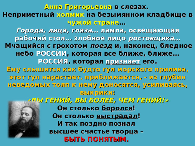 Анна Григорьевна в слезах. Неприметный холмик на безымянном кладбище в чужой стране … Города, лица, глаза … лампа, освещающая рабочий стол… злобное лицо ростовщика …  Мчащийся с грохотом поезд и, наконец, бледное небо РОССИИ , которая все ближе, ближе…  РОССИЯ , которая признает его. Ему слышится как будто гул морского прилива, этот гул нарастает, приближается, - из глубин неведомых толп к нему доносятся, усиливаясь, выкрики:  «ВЫ ГЕНИЙ, ВЫ БОЛЕЕ, ЧЕМ ГЕНИЙ!» Он столько боролся ! Он столько выстрадал ! И так поздно познал высшее счастье творца – БЫТЬ ПОНЯТЫМ. 