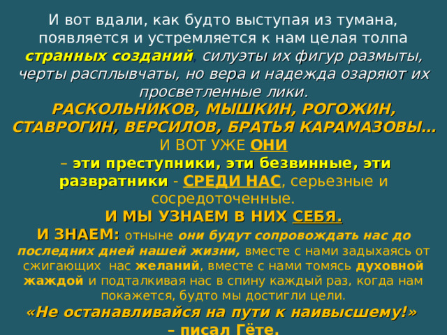 И вот вдали, как будто выступая из тумана, появляется и устремляется к нам целая толпа странных созданий , силуэты их фигур размыты, черты расплывчаты, но вера и надежда озаряют их просветленные лики. РАСКОЛЬНИКОВ, МЫШКИН, РОГОЖИН, СТАВРОГИН, ВЕРСИЛОВ, БРАТЬЯ КАРАМАЗОВЫ… И ВОТ УЖЕ ОНИ  –  эти преступники, эти безвинные, эти развратники  -  СРЕДИ НАС , серьезные и сосредоточенные. И МЫ УЗНАЕМ В НИХ СЕБЯ. И ЗНАЕМ: отныне они будут сопровождать нас до последних дней нашей жизни, вместе с нами задыхаясь от сжигающих нас желаний , вместе с нами томясь духовной жаждой и подталкивая нас в спину каждый раз, когда нам покажется, будто мы достигли цели. «Не останавливайся на пути к наивысшему!» – писал Гёте. Д о с т о е в с к и й  потому и велик , что никогда не останавливался . 