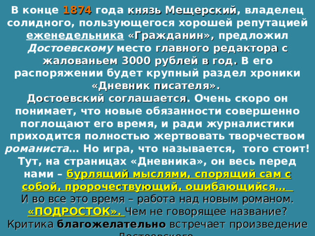 В конце 1874  года князь Мещерский , владелец солидного, пользующегося хорошей репутацией еженедельника  «Гражданин», предложил Достоевскому место главного редактора с жалованьем 3000 рублей в год. В его распоряжении будет крупный раздел хроники «Дневник писателя». Достоевский соглашается . Очень скоро он понимает, что новые обязанности совершенно поглощают его время, и ради журналистики приходится полностью жертвовать творчеством романиста … Но игра, что называется, того стоит! Тут, на страницах «Дневника», он весь перед нами – бурлящий мыслями, спорящий сам с собой, пророчествующий, ошибающийся… И во все это время – работа над новым романом. «ПОДРОСТОК». Чем не говорящее название? Критика благожелательно встречает произведение Достоевского. 