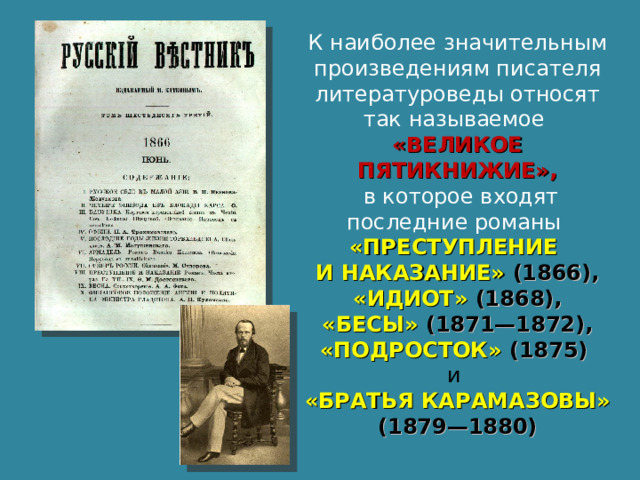 К наиболее значительным произведениям писателя литературоведы относят так называемое «ВЕЛИКОЕ ПЯТИКНИЖИЕ»,  в которое входят последние романы «ПРЕСТУПЛЕНИЕ И НАКАЗАНИЕ» (1866),  «ИДИОТ» (1868), «БЕСЫ» (1871—1872), «ПОДРОСТОК» (1875) и «БРАТЬЯ КАРАМАЗОВЫ» (1879—1880) 