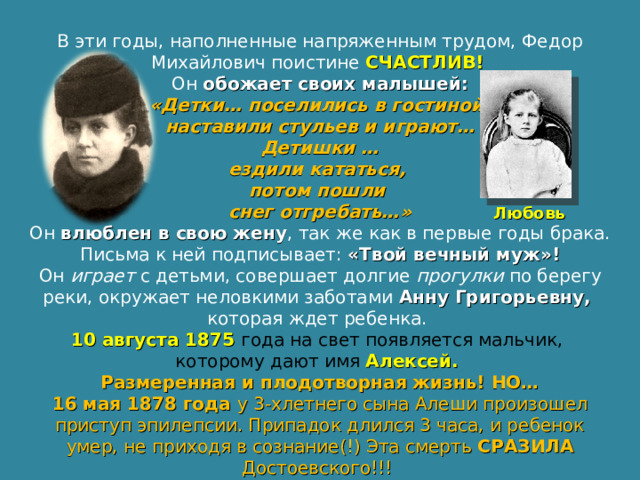 В эти годы, наполненные напряженным трудом, Федор Михайлович поистине СЧАСТЛИВ!  Он обожает своих малышей:  «Детки… поселились в гостиной, наставили стульев и играют…  Детишки … ездили кататься, потом пошли снег отгребать…» Он влюблен в свою жену , так же как в первые годы брака. Письма к ней подписывает: «Твой вечный муж»! Он играет с детьми, совершает долгие прогулки по берегу реки, окружает неловкими заботами Анну Григорьевну, которая ждет ребенка. 10 августа 1875 года на свет появляется мальчик, которому дают имя Алексей. Размеренная и плодотворная жизнь! НО… 16 мая 1878 года у 3-хлетнего сына Алеши произошел приступ эпилепсии. Припадок длился 3 часа, и ребенок умер, не приходя в сознание(!) Эта смерть СРАЗИЛА Достоевского!!! Любовь 
