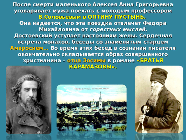 После смерти маленького Алексея Анна Григорьевна уговаривает мужа поехать с молодым профессором В.Соловьевым в ОПТИНУ ПУСТЫНЬ. Она надеется, что эта поездка отвлечет Федора Михайловича от горестных мыслей. Достоевский уступает настояниям жены. Сердечная встреча монахов, беседы со знаменитым старцем Амвросием… Во время этих бесед в сознании писателя окончательно складывается образ совершенного христианина – отца Зосимы в романе «БРАТЬЯ КАРАМАЗОВЫ». 