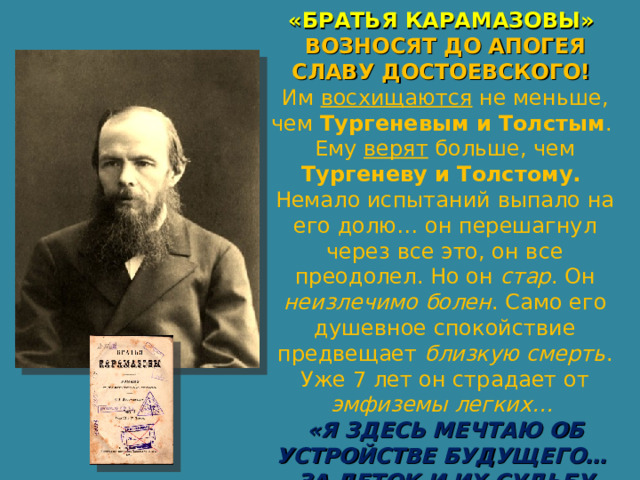 «БРАТЬЯ КАРАМАЗОВЫ» ВОЗНОСЯТ ДО АПОГЕЯ СЛАВУ ДОСТОЕВСКОГО! Им восхищаются не меньше, чем Тургеневым и Толстым . Ему верят больше, чем Тургеневу и Толстому. Немало испытаний выпало на его долю… он перешагнул через все это, он все преодолел. Но он стар . Он неизлечимо болен . Само его душевное спокойствие предвещает близкую смерть . Уже 7 лет он страдает от эмфиземы легких… «Я ЗДЕСЬ МЕЧТАЮ ОБ УСТРОЙСТВЕ БУДУЩЕГО… ЗА ДЕТОК И ИХ СУДЬБУ ТРЕПЕЩУ». 