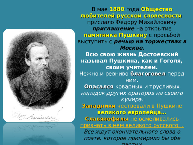 В мае 1880 года Общество любителей русской словесности прислало Федору Михайловичу приглашение на открытие памятника Пушкину с просьбой выступить с речью на торжествах в Москве. Всю свою жизнь Достоевский называл Пушкина, как и Гоголя, своим учителем. Нежно и ревниво благоговел перед ним. Опасался коварных и трусливых нападок других ораторов на своего кумира . Западники чествовали в Пушкине великого европейца… Славянофилы  не осмеливались признать в нем великого русского… Все ждут окончательного слова о поэте, которое примирило бы обе партии. И Достоевский чувствует, что именно ему предназначено произнести эти пророческие слова! 