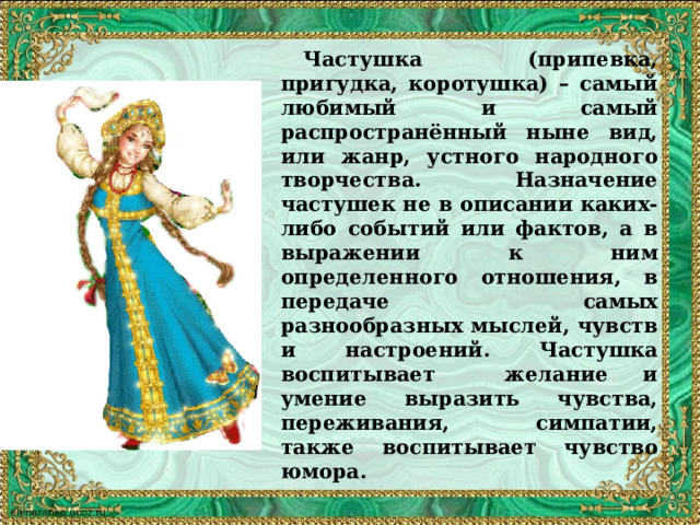  Частушка (припевка, пригудка, коротушка) – самый любимый и самый распространённый ныне вид, или жанр, устного народного творчества. Назначение частушек не в описании каких-либо событий или фактов, а в выражении к ним определенного отношения, в передаче самых разнообразных мыслей, чувств и настроений. Частушка воспитывает желание и умение выразить чувства, переживания, симпатии, также воспитывает чувство юмора. 