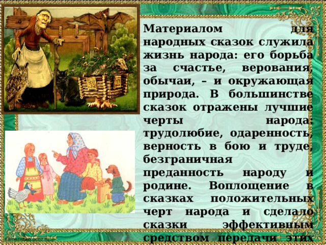 Материалом для народных сказок служила жизнь народа: его борьба за счастье, верования, обычаи, – и окружающая природа. В большинстве сказок отражены лучшие черты народа: трудолюбие, одаренность, верность в бою и труде, безграничная преданность народу и родине. Воплощение в сказках положительных черт народа и сделало сказки эффективным средством передачи этих черт из поколения в поколение. Дидактизм является одной из важнейших особенностей сказок. 