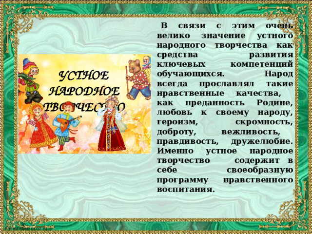  В связи с этим очень велико значение устного народного творчества как средства развития ключевых компетенций обучающихся.  Народ всегда прославлял такие нравственные качества, как преданность Родине, любовь к своему народу, героизм, скромность, доброту, вежливость, правдивость, дружелюбие. Именно устное народное творчество содержит в себе своеобразную программу нравственного воспитания.   