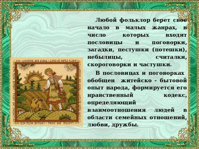   Любой фольклор берет свое начало в малых жанрах, в число которых входят пословицы и поговорки, загадки, пестушки (потешки), небылицы, считалки, скороговорки и частушки.  В пословицах и поговорках обобщен житейско - бытовой опыт народа, формируется его нравственный кодекс, определяющий взаимоотношения людей в области семейных отношений, любви, дружбы.  