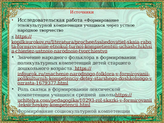 Источники Исследовательская работа « Формирование этнокультурной компетенции учащихся через устное народное творчество «  https :// kopilkaurokov.ru/literatura/prochee/issliedovatiel-skaia-rabota-formirovaniie-etnokul-turnoi-kompietientsii-uchashchikhsia-chieriez-ustnoie-narodnoie-tvorchiestvo Значение народного фольклора в формировании поликультурных компетенций детей старшего дошкольного возраста. https:// infourok.ru/znachenie-narodnogo-folklora-v-formirovanii-polikulturnih-kompetenciy-detey-starshego-doshkolnogo-vozrasta-1679377.html Роль сказки в формировании лексической компетенции учащихся средней школы https:// uchitelya.com/pedagogika/10293-rol-skazki-v-formirovanii-leksicheskoy-kompetencii.html Формирование социокультурной компетенции школьников через использование фольклора   https :// almanahpedagoga.ru/servisy/publik/publ?id=13547 Иллюстрации взяты из интернетисточников   