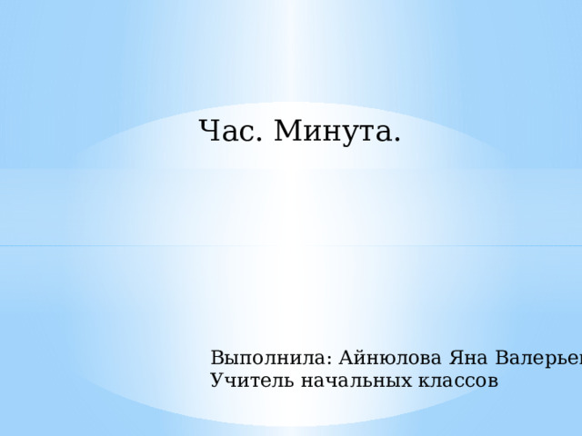 Час. Минута. Выполнила: Айнюлова Яна Валерьевна Учитель начальных классов 