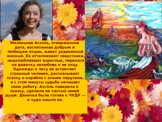 Маленькая Ассоль, отверженное дитя, воспитанная добрым и любящим отцом, живет уединенной  жизнью. Ее отталкивают сверстники,  недолюбливают взрослые, перенося  на девочку нелюбовь к ее отцу. Однажды в лесу ее встречает странный человек, рассказывает сказку о корабле с алыми парусами,  и с этой минуты судьба начинает свою работу. Ассоль поверила в сказку, сделала ее частью своей души. Девочка была готова к ЧУДУ —  и чудо нашло ее.     