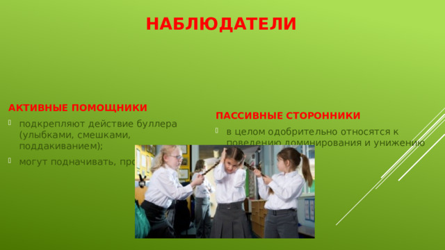 Наблюдатели АКТИВНЫЕ ПОМОЩНИКИ ПАССИВНЫЕ СТОРОННИКИ подкрепляют действие буллера (улыбками, смешками, поддакиванием); могут подначивать, провоцировать; в целом одобрительно относятся к поведению доминирования и унижению слабых 