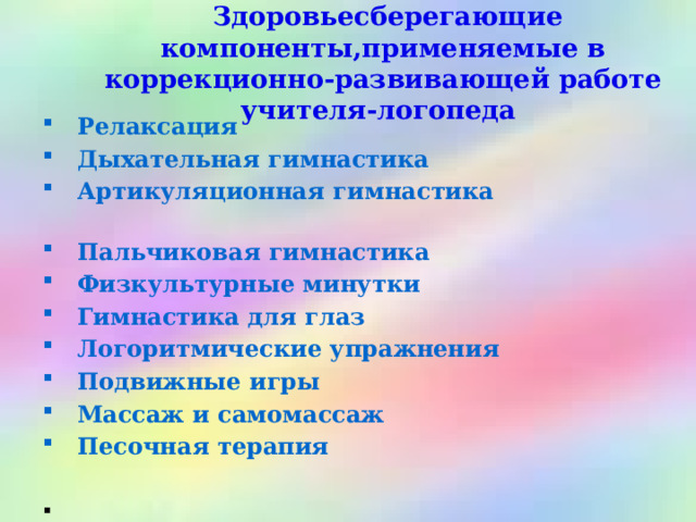  Здоровьесберегающие компоненты,применяемые в коррекционно-развивающей работе учителя-логопеда  Релаксация  Дыхательная гимнастика  Артикуляционная гимнастика  Пальчиковая гимнастика  Физкультурные минутки  Гимнастика для глаз  Логоритмические упражнения  Подвижные игры  Массаж и самомассаж  Песочная терапия  