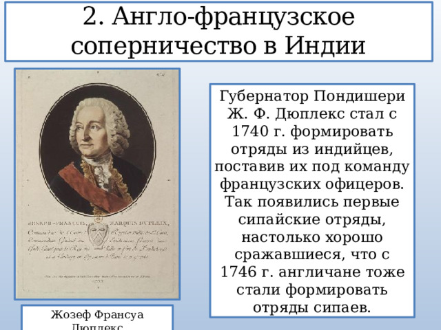 2. Англо-французское соперничество в Индии Губернатор Пондишери Ж. Ф. Дюплекс стал с 1740 г. формировать отряды из индийцев, поставив их под команду французских офицеров. Так появились первые сипайские отряды, настолько хорошо сражавшиеся, что с 1746 г. англичане тоже стали формировать отряды сипаев. Жозеф Франсуа Дюплекс 