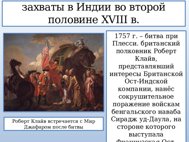 3. Британские колониальные захваты в Индии во второй половине XVIII в. 1757 г. – битва при Плесси. британский полковник Роберт Клайв, представлявший интересы Британской Ост-Индской компании, нанёс сокрушительное поражение войскам бенгальского наваба Сирадж уд-Даула, на стороне которого выступала Французская Ост-Индская компания. Роберт Клайв встречается с Мир Джафаром после битвы 