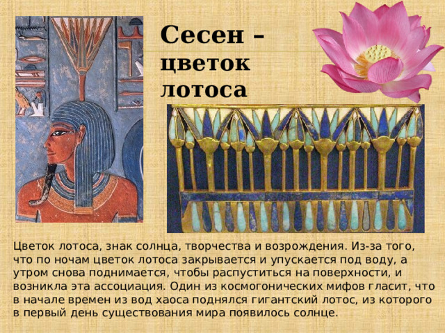 Сесен – цветок лотоса Цветок лотоса, знак солнца, творчества и возрождения. Из-за того, что по ночам цветок лотоса закрывается и упускается под воду, а утром снова поднимается, чтобы распуститься на поверхности, и возникла эта ассоциация. Один из космогонических мифов гласит, что в начале времен из вод хаоса поднялся гигантский лотос, из которого в первый день существования мира появилось солнце. 