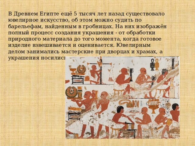В Древнем Египте ещё 5 тысяч лет назад существовало ювелирное искусство, об этом можно судить по барельефам, найденным в гробницах. На них изображён полный процесс создания украшения - от обработки природного материала до того момента, когда готовое изделие взвешивается и оценивается. Ювелирным делом занимались мастерские при дворцах и храмах, а украшения носились и женщинами, и мужчинами. 
