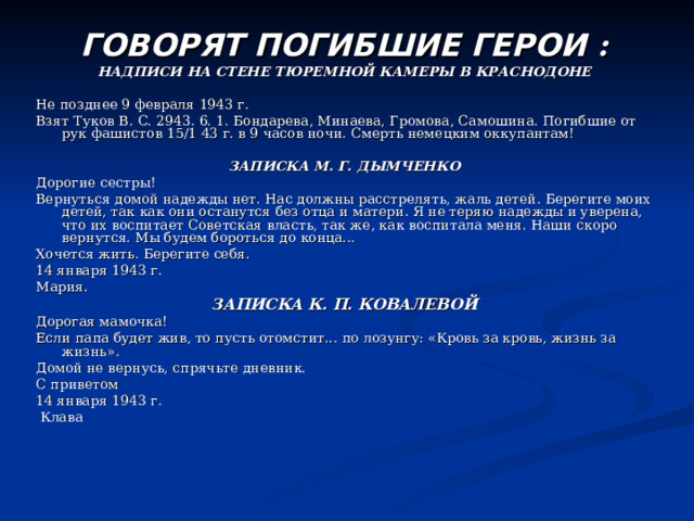 ГОВОРЯТ ПОГИБШИЕ ГЕРОИ : НАДПИСИ НА СТЕНЕ ТЮРЕМНОЙ КАМЕРЫ В КРАСНОДОНЕ  Не позднее 9 февраля 1943 г. Взят Туков В. С. 2943. 6. 1. Бондарева, Минаева, Громова, Самошина. Погибшие от рук фашистов 15/1 43 г. в 9 часов ночи. Смерть немецким оккупантам! ЗАПИСКА М. Г. ДЫМЧЕНКО Дорогие сестры! Вернуться домой надежды нет. Нас должны расстрелять, жаль детей. Берегите моих детей, так как они останутся без отца и матери. Я не теряю надежды и уверена, что их воспитает Советская власть, так же, как воспитала меня. Наши скоро вернутся. Мы будем бороться до конца... Хочется жить. Берегите себя. 14 января 1943 г. Мария. ЗАПИСКА К. П. КОВАЛЕВОЙ Дорогая мамочка! Если папа будет жив, то пусть отомстит... по лозунгу: «Кровь за кровь, жизнь за жизнь». Домой не вернусь, спрячьте дневник. С приветом 14 января 1943 г.  Клава 
