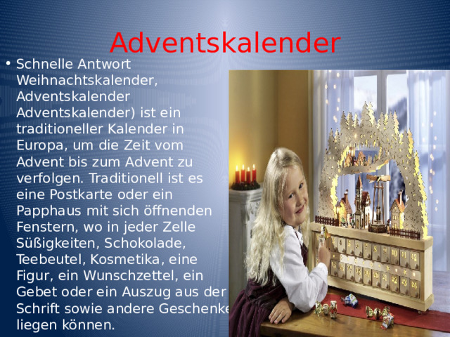Adventskalender Schnelle Antwort Weihnachtskalender, Adventskalender Adventskalender) ist ein traditioneller Kalender in Europa, um die Zeit vom Advent bis zum Advent zu verfolgen. Traditionell ist es eine Postkarte oder ein Papphaus mit sich öffnenden Fenstern, wo in jeder Zelle Süßigkeiten, Schokolade, Teebeutel, Kosmetika, eine Figur, ein Wunschzettel, ein Gebet oder ein Auszug aus der Schrift sowie andere Geschenke liegen können. 