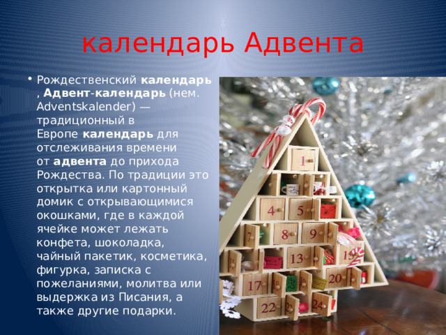 календарь Aдвента Рождественский  календарь ,  Адвент - календарь  (нем. Adventskalender) — традиционный в Европе  календарь  для отслеживания времени от  адвента  до прихода Рождества. По традиции это открытка или картонный домик с открывающимися окошками, где в каждой ячейке может лежать конфета, шоколадка, чайный пакетик, косметика, фигурка, записка с пожеланиями, молитва или выдержка из Писания, а также другие подарки. 