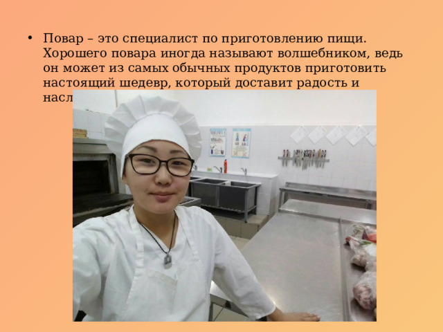 Повар – это специалист по приготовлению пищи. Хорошего повара иногда называют волшебником, ведь он может из самых обычных продуктов приготовить настоящий шедевр, который доставит радость и наслаждение людям. 