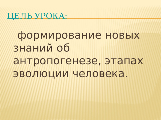 ЦелЬ урока:  формирование новых знаний об антропогенезе, этапах эволюции человека. 