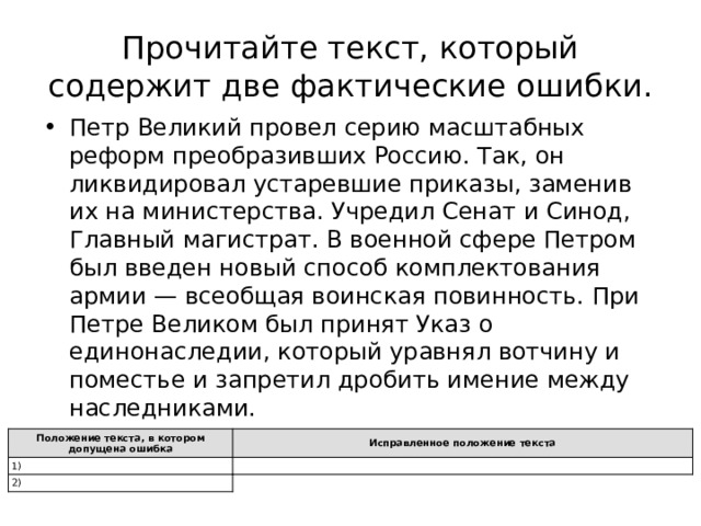 Прочитайте текст, который содержит две фактические ошибки. Петр Великий провел серию масштабных реформ преобразивших Россию. Так, он ликвидировал устаревшие приказы, заменив их на министерства. Учредил Сенат и Синод, Главный магистрат. В военной сфере Петром был введен новый способ комплектования армии — всеобщая воинская повинность. При Петре Великом был принят Указ о единонаследии, который уравнял вотчину и поместье и запретил дробить имение между наследниками. Положение текста, в котором допущена ошибка 1) Исправленное положение текста 2) 