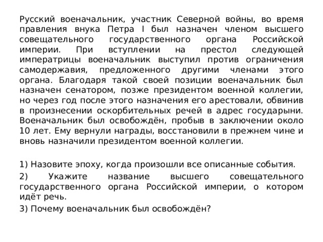 Русский военачальник, участник Северной войны, во время правления внука Петра I был назначен членом высшего совещательного государственного органа Российской империи. При вступлении на престол следующей императрицы военачальник выступил против ограничения самодержавия, предложенного другими членами этого органа. Благодаря такой своей позиции военачальник был назначен сенатором, позже президентом военной коллегии, но через год после этого назначения его арестовали, обвинив в произнесении оскорбительных речей в адрес государыни. Военачальник был освобождён, пробыв в заключении около 10 лет. Ему вернули награды, восстановили в прежнем чине и вновь назначили президентом военной коллегии.   1) Назовите эпоху, когда произошли все описанные события. 2) Укажите название высшего совещательного государственного органа Российской империи, о котором идёт речь. 3) Почему военачальник был освобождён? 