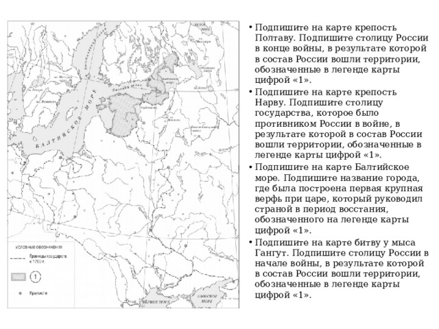 Подпишите на карте крепость Полтаву. Подпишите столицу России в конце войны, в результате которой в состав России вошли территории, обозначенные в легенде карты цифрой «1». Подпишите на карте крепость Нарву. Подпишите столицу государства, которое было противником России в войне, в результате которой в состав России вошли территории, обозначенные в легенде карты цифрой «1». Подпишите на карте Балтийское море. Подпишите название города, где была построена первая крупная верфь при царе, который руководил страной в период восстания, обозначенного на легенде карты цифрой «1». Подпишите на карте битву у мыса Гангут. Подпишите столицу России в начале войны, в результате которой в состав России вошли территории, обозначенные в легенде карты цифрой «1». 