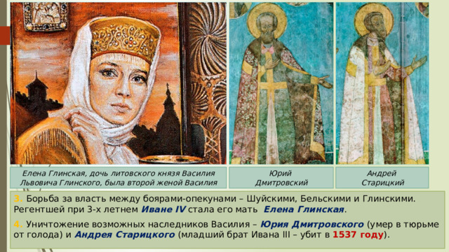 Юрий Елена Глинская, дочь литовского князя Василия Львовича Глинского, была второй женой Василия Андрей Дмитровский Старицкий 3. Борьба за власть между боярами-опекунами – Шуйскими, Бельскими и Глинскими. Регентшей при 3-х летнем Иване IV стала его мать Елена Глинская . 4. Уничтожение возможных наследников Василия – Юрия Дмитровского (умер в тюрьме от голода) и Андрея Старицкого (младший брат Ивана III – убит в 1537 году ). 