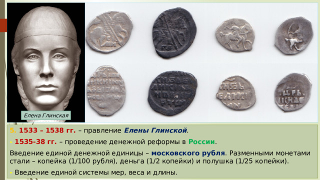 Елена Глинская 5. 1533 – 1538 гг. – правление Елены Глинской . - 1535-38 гг. – проведение денежной реформы в России . Введение единой денежной единицы – московского рубля . Разменными монетами стали – копейка (1/100 рубля), деньга (1/2 копейки) и полушка (1/25 копейки). - Введение единой системы мер, веса и длины. 