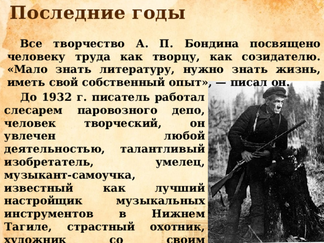 Последние годы Все творчество А. П. Бондина посвящено человеку труда как творцу, как созидателю. «Мало знать литературу, нужно знать жизнь, иметь свой собственный опыт», — писал он. До 1932 г. писатель работал слесарем паровозного депо, человек творческий, он увлечен любой деятельностью, талантливый изобретатель, умелец, музыкант-самоучка, известный как лучший настройщик музыкальных инструментов в Нижнем Тагиле, страстный охотник, художник со своим «своеглазным видением» окружающей действительности…  