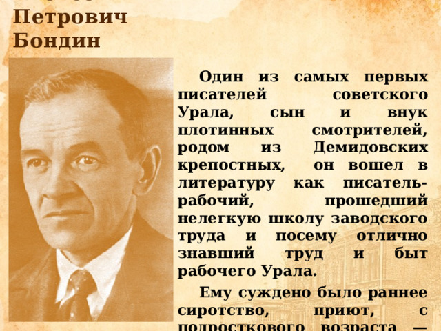 Алексей Петрович Бондин Один из самых первых писателей советского Урала, сын и внук плотинных смотрителей, родом из Демидовских крепостных, он вошел в литературу как писатель-рабочий, прошедший нелегкую школу заводского труда и посему отлично знавший труд и быт рабочего Урала. Ему суждено было раннее сиротство, приют, с подросткового возраста — работа на демидовском заводе, затем инвалидность и скитания по Уралу, стране в поисках заработка. 