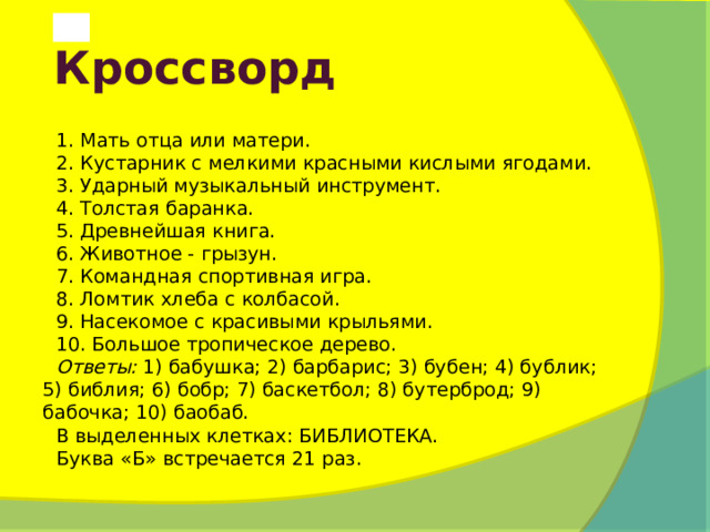  Кроссворд 1. Мать отца или матери. 2. Кустарник с мелкими красными кислыми ягодами. 3. Ударный музыкальный инструмент. 4. Толстая баранка. 5. Древнейшая книга. 6. Животное - грызун. 7. Командная спортивная игра. 8. Ломтик хлеба с колбасой. 9. Насекомое с красивыми крыльями. 10. Большое тропическое дерево. Ответы:  1) бабушка; 2) барбарис; 3) бубен; 4) бублик; 5) библия; 6) бобр; 7) баскетбол; 8) бутерброд; 9) бабочка; 10) баобаб. В выделенных клетках: БИБЛИОТЕКА. Буква «Б» встречается 21 раз. 