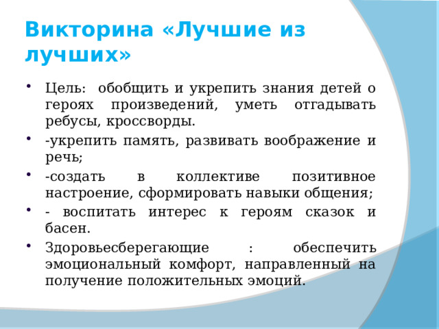 Викторина «Лучшие из лучших» Цель: обобщить и укрепить знания детей о героях произведений, уметь отгадывать ребусы, кроссворды. -укрепить память, развивать воображение и речь; -создать в коллективе позитивное настроение, сформировать навыки общения; - воспитать интерес к героям сказок и басен. Здоровьесберегающие : обеспечить эмоциональный комфорт, направленный на получение положительных эмоций. 
