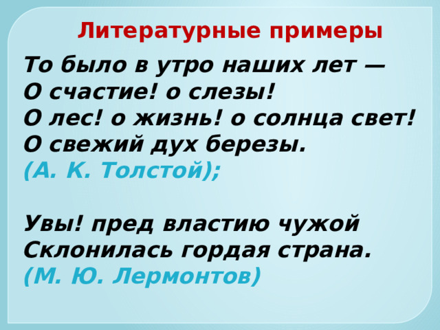 Литературные примеры То было в утро наших лет —  О счастие! о слезы!  О лес! о жизнь! о солнца свет!  О свежий дух березы.  (А. К. Толстой);   Увы! пред властию чужой  Склонилась гордая страна.  (М. Ю. Лермонтов) 