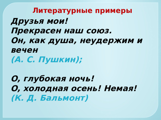 Литературные примеры Друзья мои!  Прекрасен наш союз.  Он, как душа, неудержим и вечен  (А. С. Пушкин);   О, глубокая ночь!  О, холодная осень! Немая!  (К. Д. Бальмонт)   