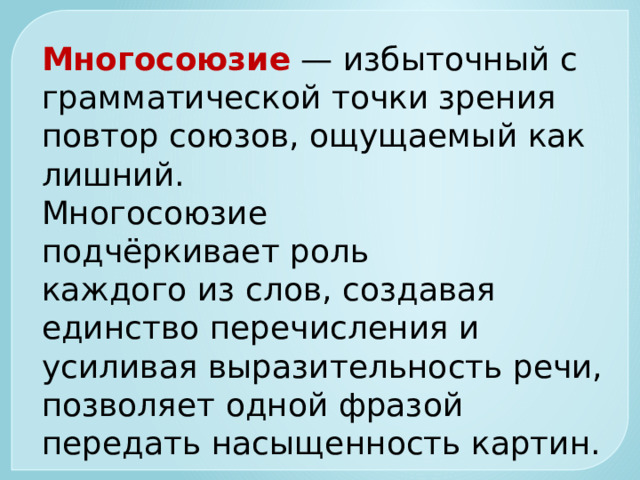 Многосоюзие   — избыточный с грамматической точки зрения повтор союзов, ощущаемый как лишний. Многосоюзие подчёркивает роль  каждого из слов, создавая единство перечисления и усиливая выразительность речи, позволяет одной фразой передать насыщенность картин.    