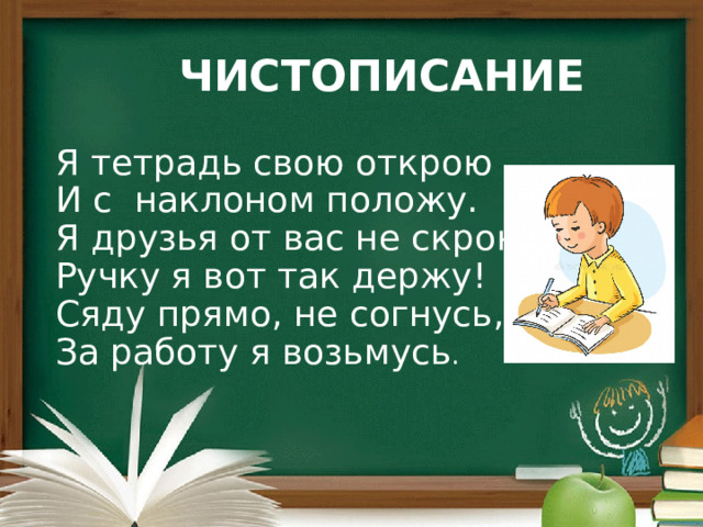 ЧИСТОПИСАНИЕ Я тетрадь свою открою  И с наклоном положу.  Я друзья от вас не скрою-  Ручку я вот так держу!  Сяду прямо, не согнусь,  За работу я возьмусь . 