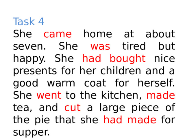 Task 4 She came home at about seven. She was tired but happy. She had bought nice presents for her children and a good warm coat for herself. She went to the kitchen, made tea, and cut a large piece of the pie that she had made for supper. 