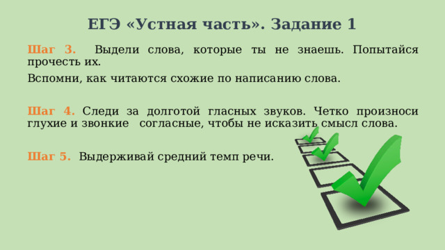 ЕГЭ «Устная часть». Задание 1 Шаг 3. Выдели слова, которые ты не знаешь. Попытайся прочесть их. Вспомни, как читаются схожие по написанию слова. Шаг 4. Следи за долготой гласных звуков. Четко произноси глухие и звонкие согласные, чтобы не исказить смысл слова. Шаг 5. Выдерживай средний темп речи.  