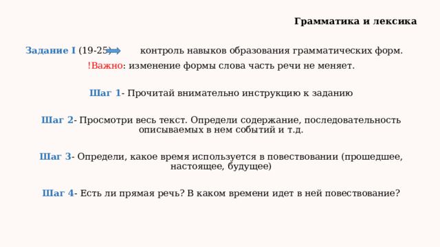 Грамматика и лексика Задание I (19-25) контроль навыков образования грамматических форм. !Важно : изменение формы слова часть речи не меняет. Шаг 1 - Прочитай внимательно инструкцию к заданию Шаг 2 - Просмотри весь текст. Определи содержание, последовательность описываемых в нем событий и т.д. Шаг 3 - Определи, какое время используется в повествовании (прошедшее, настоящее, будущее) Шаг 4 - Есть ли прямая речь? В каком времени идет в ней повествование? 