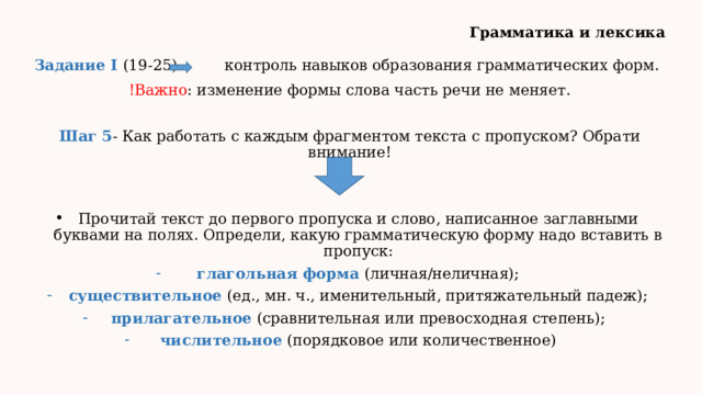 Грамматика и лексика Задание I  (19-25) контроль навыков образования грамматических форм. !Важно : изменение формы слова часть речи не меняет. Шаг 5 - Как работать с каждым фрагментом текста с пропуском? Обрати внимание! Прочитай текст до первого пропуска и слово, написанное заглавными буквами на полях. Определи, какую грамматическую форму надо вставить в пропуск: глагольная форма (личная/неличная); существительное (ед., мн. ч., именительный, притяжательный падеж); прилагательное (сравнительная или превосходная степень); числительное (порядковое или количественное)   