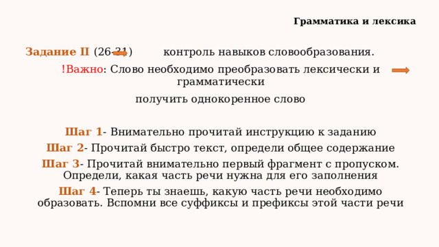 Грамматика и лексика Задание II (26-31) контроль навыков словообразования. !Важно : Слово необходимо преобразовать лексически и грамматически получить однокоренное слово Шаг 1 - Внимательно прочитай инструкцию к заданию Шаг 2 - Прочитай быстро текст, определи общее содержание Шаг 3 - Прочитай внимательно первый фрагмент с пропуском. Определи, какая часть речи нужна для его заполнения Шаг 4 - Теперь ты знаешь, какую часть речи необходимо образовать. Вспомни все суффиксы и префиксы этой части речи 